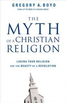 The Myth of a Christian Religion: Losing Your Religion for the Beauty of a Revolution - Gregory A. Boyd