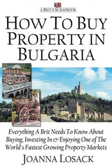 How to Buy Property in Bulgaria: Everything a Brit Needs to Know about Buying,Investing and Enjoying One of the World's Fastest Growing Property Markets - Joanna Losack, Joe Gregory