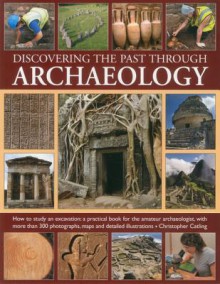 Discovering the Past Through Archaeology: The Science and Practice of Studying Excavation Materials and Ancient Sites with 300 Color Photographs, Maps and Detailed Illustrations - Christopher Catling