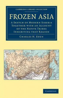 Frozen Asia: A Sketch of Modern Siberia Together with an Account of the Native Tribes Inhabiting That Region - Charles H. Eden