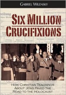 Six Million Crucifixions: How Christian Antisemitism Paved the Road to the Holocaust - Gabriel Wilensky