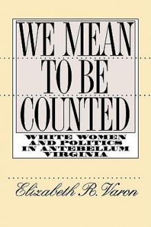 We Mean to Be Counted: White Women and Politics in Antebellum Virginia - Elizabeth R. Varon