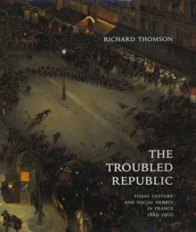 The Troubled Republic: Visual Culture and Social Debate in France, 1889�1900 - Richard Thomson