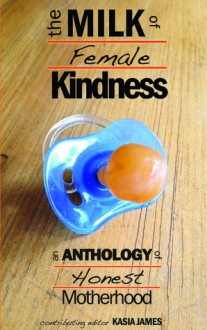 The Milk of Female Kindness: An Anthology of Honest Motherhood - Kasia James, Sarah Cass, Judith Dickerman-Nelson, Tara Chevrestt, Cheri Roman, Gemma Wright, Khaalidah Muhammad-Ali, Kitty Brody, Angélique Jamail, Laura Evans, Sandra Danby, Maureen Bowden, Sabrina Garie, Betty Ming Liu, Jessica Kennedy, Christa Forster, Marie Marshall, 