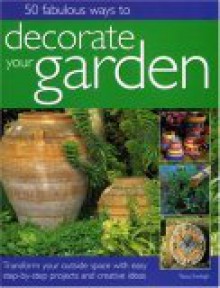 50 Fabulous Ways to Decorate Your Garden: Transform Your Outside Space with Easy Step-By-Step Projects and Creative Ideas - Tessa Evelegh