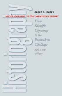 Historiography in the Twentieth Century: From Scientific Objectivity to the Postmodern Challenge - Georg G. Iggers