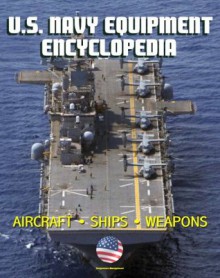 U.S. Navy Equipment Encyclopedia: Aircraft, Ships, Weapons, Programs, and Systems - Fighter Jets, Aircraft Carriers, Submarines, Surface Combatants, Missiles, plus the Navy Program Guide - U.S. Navy, Department of Defense, U.S. Military