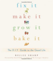 Fix It, Make It, Grow It, Bake It: The D.I.Y. Guide to the Good Life - Billee Sharp, Anneli Rufus