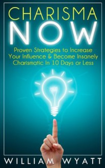 Charisma NOW - Proven Strategies to Increase Your Communication Skills & Become Insanely Charismatic In 10 Days or Less (Charisma, Communication Skills, ... People Skills, Social Skills, Soft Skills) - William Wyatt