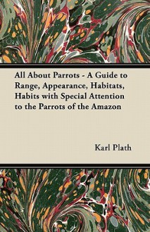 All about Parrots - A Guide to Range, Appearance, Habitats, Habits with Special Attention to the Parrots of the Amazon - Karl Plath