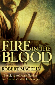 Fire in the Blood: The Epic Tale of Frank Gardiner and Australia's Other Bushrangers - Robert Macklin