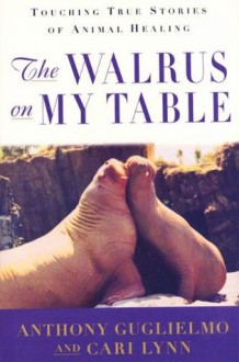 The Walrus on My Table: Touching True Stories of Animal Healing - Anthony Guglielmo, Cari Lynn