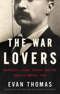 The War Lovers: Roosevelt, Lodge, Hearst, and the Rush to Empire, 1898 - Evan Thomas