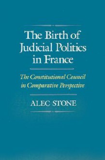 The Birth of Judicial Politics in France: The Constitutional Council in Comparative Perspective - Alec Stone Sweet