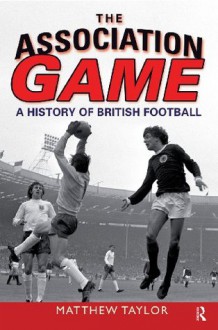 The Association Game: A History of British Football - Matthew Taylor