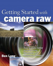 Getting Started with Camera Raw: How to Make Better Pictures Using Photoshop and Photoshop Elements - Ben Long