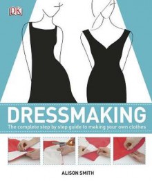 Dressmaking: The Complete Step-By-Step Quide to Making Your Own Clothes - Alison Smith