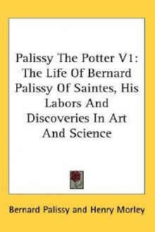 Palissy the Potter V1: The Life of Bernard Palissy of Saintes, His Labors and Discoveries in Art and Science - Bernard Palissy, Henry Morley