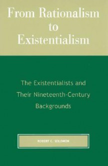 From Rationalism to Existentialism: The Existentialists and Their Nineteenth-century Backgrounds - Robert C. Solomon