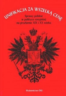 Unifikacja za wszelką cenę. Sprawy polskie w polityce rosyjskiej na przełomie XIX i XX wieku - Paweł Wieczorkiewicz, Andrzej Szwarc