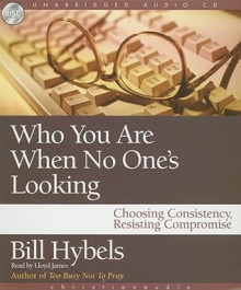 Who You Are When No One's Looking: Choosing Consistency, Resisting Compromise - Bill Hybels, Lloyd James