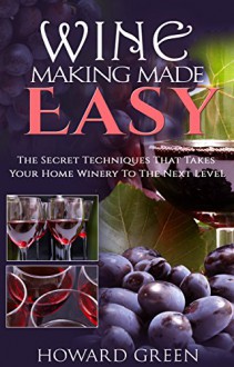 Wine Making Made Easy: The Secret Techniques That Takes Your Home Winery To The Next Level - Howard Green