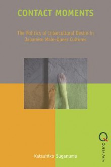 Contact Moments: The Politics of Intercultural Desire in Japanese Male-Queer Cultures - Katsuhiko Suganuma