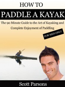 How to Paddle a Kayak - "The 90 Minute Guide to the Art of Kayaking and Complete Enjoyment of Paddling" - Scott Parsons