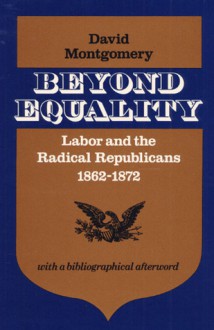 Beyond Equality: Labor and the Radical Republicans, 1862-1872 - David Montgomery