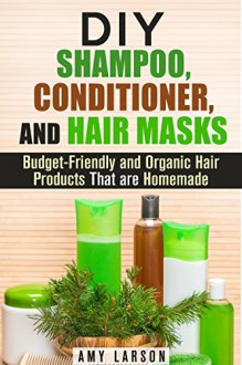 DIY Shampoo, Conditioner, and Hair Masks: Budget-Friendly and Organic Hair Products That are Homemade (DIY Beauty Products) - Amy Larson