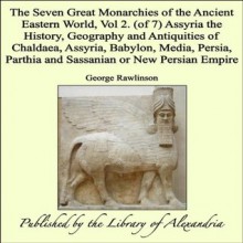 The Seven Great Monarchies of the Ancient Eastern World, Vol 2. (of 7): Assyria the History, Geography and Antiquities of Chaldaea, Assyria, Babylon, Media, ... Parthia and Sassanian or New Persian Empire - George Rawlinson