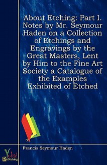 About Etching: Part I. Notes by Mr. Seymour Haden on a Collection of Etchings and Engravings by the Great Masters, Lent by Him to the Fine Art Society a Catalogue of the Examples Exhibited of Etched - Francis Seymour Haden