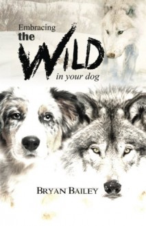 Embracing the Wild in Your Dog: An understanding of the authors of your dog's behavior - nature and the wolf - Bryan Bailey