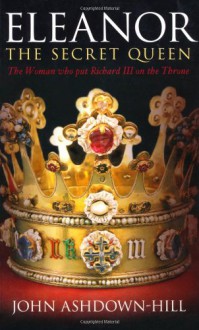 Eleanor the Secret Queen: The Woman Who Put Richard III on the Throne - John Ashdown-Hill