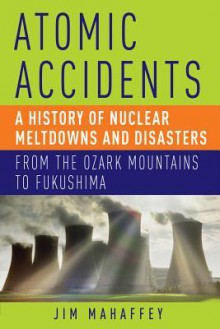 Atomic Accidents: A History of Nuclear Meltdowns and Disasters: From the Ozark Mountains to Fukushima - James A. Mahaffey