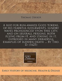 A Rod for Run-Awayes Gods Tokens, of His Feareful Iudgements, Sundry Wayes Pronounced Vpon This City, and on Seuerall Persons, Both Flying from It, and Staying in It. Expressed in Many Dreadfull Examples of Sudden Death ... by Tho. D. (1625) - Thomas Dekker