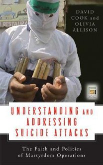 Understanding and Addressing Suicide Attacks: The Faith and Politics of Martyrdom Operations - David Cook, Olivia Allison