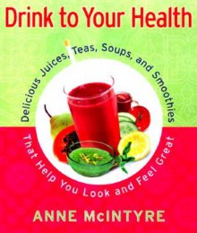 Drink to Your Health: Delicious Juices, Teas, Soups, and Smoothies That Help You Look and Feel Great - Anne McIntyre