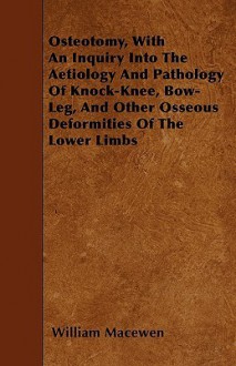 Osteotomy, with an Inquiry Into the Aetiology and Pathology of Knock-Knee, Bow-Leg, and Other Osseous Deformities of the Lower Limbs - William MacEwen