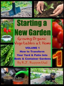 Starting a New Garden (VOL. 1): How to Transform Your Yard and Patio Into Beds and Container Gardens (Growing Organic Vegetables at Home) - R.J. Ruppenthal