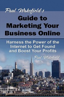 Paul Wakefield's Guide to Marketing Your Business Online: Harness the Power of the Internet to Get Found and Boost Your Profit - Paul Wakefield