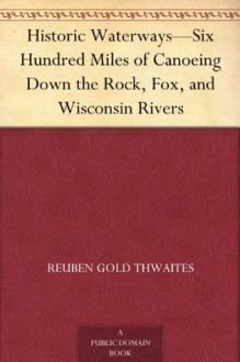 Historic Waterways-Six Hundred Miles of Canoeing Down the Rock, Fox, and Wisconsin Rivers - Reuben Gold Thwaites