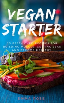 Vegan Starter:25 Best-Loved Recipes for Building Muscle, Getting Lean, and Staying Healthy - Emma Rose