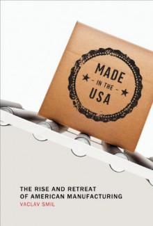 Made in the USA: The Rise and Retreat of American Manufacturing - Vaclav Smil