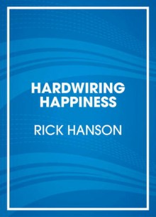 Hardwiring Happiness: The Practical Science of Reshaping Your Brain--And Your Life - Rick Hanson