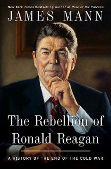 The Rebellion of Ronald Reagan: A History of the End of the Cold War - James Mann