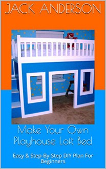 Make Your Own Playhouse Loft Bed: Easy & Step-By-Step DIY Plan For Beginners - Jack Anderson