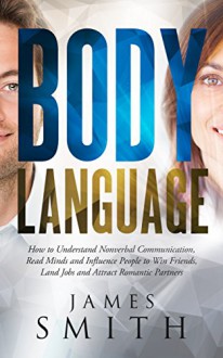 Body Language: How to Understand Nonverbal Communication, Read Minds and Influence People to Win Friends, Land Jobs, and Attract Romantic Partners (Body ... Nonverbal Communication, People, Skills) - James Smith