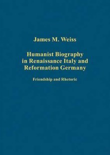 Humanist Biography in Renaissance Italy and Reformation Germany - James Weiss