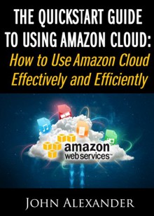 The QuickStart Guide to Using Amazon Cloud: How to Use Amazon Cloud Effectively and Efficiently - John Alexander